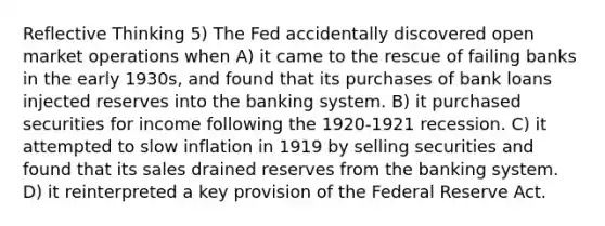 Reflective Thinking 5) The Fed accidentally discovered open market operations when A) it came to the rescue of failing banks in the early 1930s, and found that its purchases of bank loans injected reserves into the banking system. B) it purchased securities for income following the 1920-1921 recession. C) it attempted to slow inflation in 1919 by selling securities and found that its sales drained reserves from the banking system. D) it reinterpreted a key provision of the Federal Reserve Act.