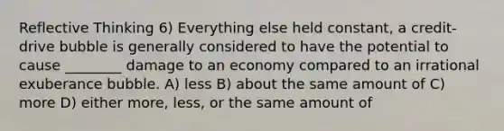 Reflective Thinking 6) Everything else held constant, a credit-drive bubble is generally considered to have the potential to cause ________ damage to an economy compared to an irrational exuberance bubble. A) less B) about the same amount of C) more D) either more, less, or the same amount of