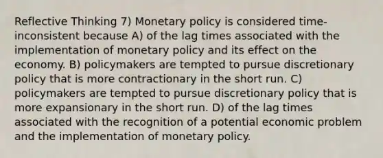 Reflective Thinking 7) <a href='https://www.questionai.com/knowledge/kEE0G7Llsx-monetary-policy' class='anchor-knowledge'>monetary policy</a> is considered time-inconsistent because A) of the lag times associated with the implementation of monetary policy and its effect on the economy. B) policymakers are tempted to pursue discretionary policy that is more contractionary in the short run. C) policymakers are tempted to pursue discretionary policy that is more expansionary in the short run. D) of the lag times associated with the recognition of a potential economic problem and the implementation of monetary policy.