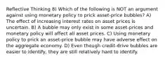 Reflective Thinking 8) Which of the following is NOT an argument against using monetary policy to prick asset-price bubbles? A) The effect of increasing interest rates on asset prices is uncertain. B) A bubble may only exist in some asset-prices and monetary policy will affect all asset prices. C) Using monetary policy to prick an asset-price bubble may have adverse effect on the aggregate economy. D) Even though credit-drive bubbles are easier to identify, they are still relatively hard to identify.