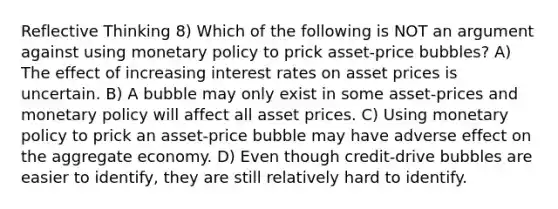 Reflective Thinking 8) Which of the following is NOT an argument against using <a href='https://www.questionai.com/knowledge/kEE0G7Llsx-monetary-policy' class='anchor-knowledge'>monetary policy</a> to prick asset-price bubbles? A) The effect of increasing interest rates on asset prices is uncertain. B) A bubble may only exist in some asset-prices and monetary policy will affect all asset prices. C) Using monetary policy to prick an asset-price bubble may have adverse effect on the aggregate economy. D) Even though credit-drive bubbles are easier to identify, they are still relatively hard to identify.