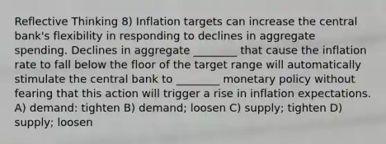 Reflective Thinking 8) Inflation targets can increase the central bank's flexibility in responding to declines in aggregate spending. Declines in aggregate ________ that cause the inflation rate to fall below the floor of the target range will automatically stimulate the central bank to ________ monetary policy without fearing that this action will trigger a rise in inflation expectations. A) demand: tighten B) demand; loosen C) supply; tighten D) supply; loosen