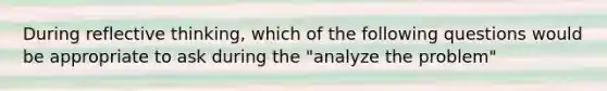 During reflective thinking, which of the following questions would be appropriate to ask during the "analyze the problem"