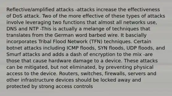 Reflective/amplified attacks -attacks increase the effectiveness of DoS attack. Two of the more effective of these types of attacks involve leveraging two functions that almost all networks use, DNS and NTP -This is actually a melange of techniques that translates from the German word barbed wire. It bascially incorporates Tribal Flood Network (TFN) techniques. Certain botnet attacks including ICMP floods, SYN floods, UDP floods, and Smurf attacks and adds a dash of encryption to the mix -are those that cause hardware damage to a device. These attacks can be mitigated, but not eliminated, by preventing physical access to the device. Routers, switches, firewalls, servers and other infrastructure devices should be locked away and protected by strong access controls