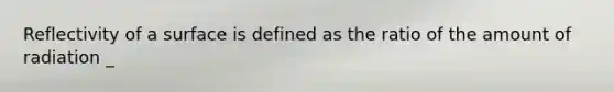 Reflectivity of a surface is defined as the ratio of the amount of radiation _
