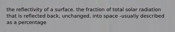 the reflectivity of a surface. the fraction of total solar radiation that is reflected back, unchanged, into space -usually described as a percentage