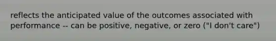 reflects the anticipated value of the outcomes associated with performance -- can be positive, negative, or zero ("I don't care")