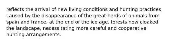 reflects the arrival of new living conditions and hunting practices caused by the disappearance of the great herds of animals from spain and france, at the end of the ice age. forests now cloaked the landscape, necessitating more careful and cooperative hunting arrangements.