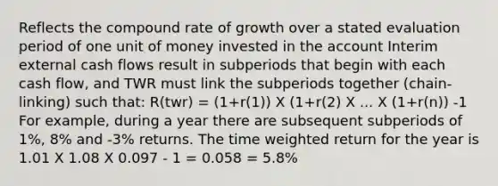 Reflects the compound rate of growth over a stated evaluation period of one unit of money invested in the account Interim external cash flows result in subperiods that begin with each cash flow, and TWR must link the subperiods together (chain-linking) such that: R(twr) = (1+r(1)) X (1+r(2) X ... X (1+r(n)) -1 For example, during a year there are subsequent subperiods of 1%, 8% and -3% returns. The time weighted return for the year is 1.01 X 1.08 X 0.097 - 1 = 0.058 = 5.8%