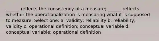 ______ reflects the consistency of a measure; ______ reflects whether the operationalization is measuring what it is supposed to measure. Select one: a. validity; reliability b. reliability; validity c. operational definition; conceptual variable d. conceptual variable; operational definition