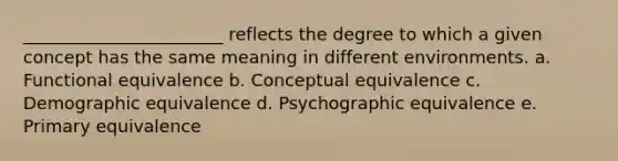 _______________________ reflects the degree to which a given concept has the same meaning in different environments. a. Functional equivalence b. Conceptual equivalence c. Demographic equivalence d. Psychographic equivalence e. Primary equivalence