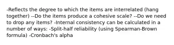 -Reflects the degree to which the items are interrelated (hang together) --Do the items produce a cohesive scale? --Do we need to drop any items? -Internal consistency can be calculated in a number of ways: -Split-half reliability (using Spearman-Brown formula) -Cronbach's alpha