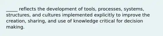 _____ reflects the development of tools, processes, systems, structures, and cultures implemented explicitly to improve the creation, sharing, and use of knowledge critical for decision making.