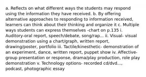 a. Reflects on what different ways the students may respond using the information they have received. b. By offering alternative approaches to responding to information received, learners can think about their thinking and organize it c. Multiple ways students can express themselves -chart on p.135 i. Auditory-oral report, speech/debate, song/rap... ii. Visual- visual demonstration using a chart/graph, written report, drawing/poster, portfolio iii. Tactile/kinesthetic- demonstration of an experiment, dance, written report, puppet show iv. Affective- group presentation or response, drama/play production, role play demonstration v. Technology options- recorded cd/dvd..., podcast, photographic essay