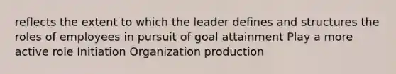 reflects the extent to which the leader defines and structures the roles of employees in pursuit of goal attainment Play a more active role Initiation Organization production