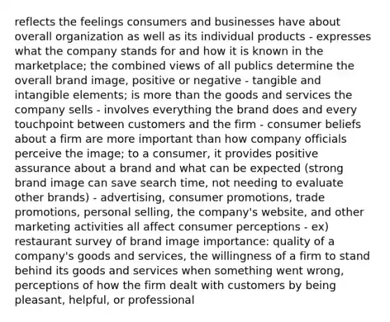 reflects the feelings consumers and businesses have about overall organization as well as its individual products - expresses what the company stands for and how it is known in the marketplace; the combined views of all publics determine the overall brand image, positive or negative - tangible and intangible elements; is more than the goods and services the company sells - involves everything the brand does and every touchpoint between customers and the firm - consumer beliefs about a firm are more important than how company officials perceive the image; to a consumer, it provides positive assurance about a brand and what can be expected (strong brand image can save search time, not needing to evaluate other brands) - advertising, consumer promotions, trade promotions, personal selling, the company's website, and other marketing activities all affect consumer perceptions - ex) restaurant survey of brand image importance: quality of a company's goods and services, the willingness of a firm to stand behind its goods and services when something went wrong, perceptions of how the firm dealt with customers by being pleasant, helpful, or professional