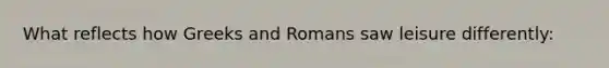 What reflects how Greeks and Romans saw leisure differently: