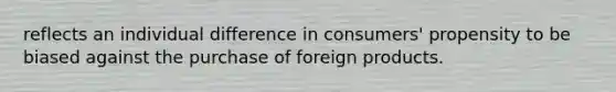 reflects an individual difference in consumers' propensity to be biased against the purchase of foreign products.