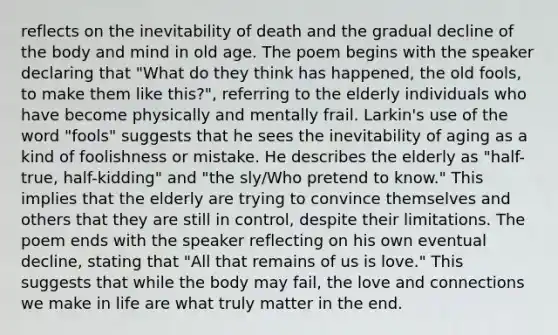 reflects on the inevitability of death and the gradual decline of the body and mind in old age. The poem begins with the speaker declaring that "What do they think has happened, the old fools, to make them like this?", referring to the elderly individuals who have become physically and mentally frail. Larkin's use of the word "fools" suggests that he sees the inevitability of aging as a kind of foolishness or mistake. He describes the elderly as "half-true, half-kidding" and "the sly/Who pretend to know." This implies that the elderly are trying to convince themselves and others that they are still in control, despite their limitations. The poem ends with the speaker reflecting on his own eventual decline, stating that "All that remains of us is love." This suggests that while the body may fail, the love and connections we make in life are what truly matter in the end.