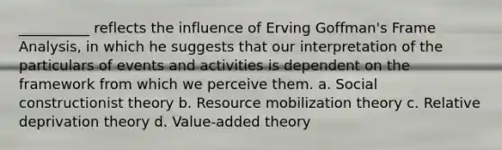 __________ reflects the influence of Erving Goffman's Frame Analysis, in which he suggests that our interpretation of the particulars of events and activities is dependent on the framework from which we perceive them. a. Social constructionist theory b. Resource mobilization theory c. Relative deprivation theory d. Value-added theory