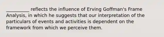 __________ reflects the influence of Erving Goffman's Frame Analysis, in which he suggests that our interpretation of the particulars of events and activities is dependent on the framework from which we perceive them.