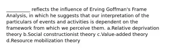 __________ reflects the influence of Erving Goffman's Frame Analysis, in which he suggests that our interpretation of the particulars of events and activities is dependent on the framework from which we perceive them. a.Relative deprivation theory b.Social constructionist theory c.Value-added theory d.Resource mobilization theory