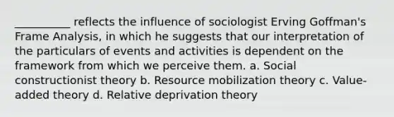 __________ reflects the influence of sociologist Erving Goffman's Frame Analysis, in which he suggests that our interpretation of the particulars of events and activities is dependent on the framework from which we perceive them. a. Social constructionist theory b. Resource mobilization theory c. Value-added theory d. Relative deprivation theory