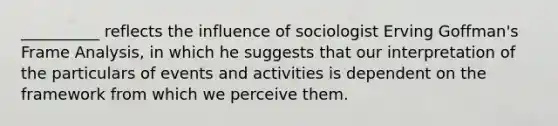 __________ reflects the influence of sociologist Erving Goffman's Frame Analysis, in which he suggests that our interpretation of the particulars of events and activities is dependent on the framework from which we perceive them.