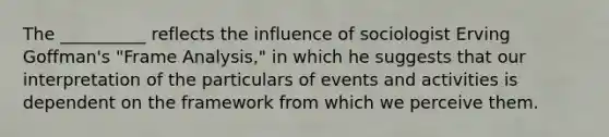 The __________ reflects the influence of sociologist Erving Goffman's "Frame Analysis," in which he suggests that our interpretation of the particulars of events and activities is dependent on the framework from which we perceive them.