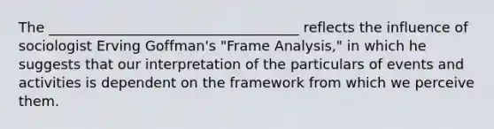 The ____________________________________ reflects the influence of sociologist Erving Goffman's "Frame Analysis," in which he suggests that our interpretation of the particulars of events and activities is dependent on the framework from which we perceive them.