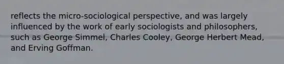 reflects the micro-sociological perspective, and was largely influenced by the work of early sociologists and philosophers, such as George Simmel, Charles Cooley, George Herbert Mead, and Erving Goffman.