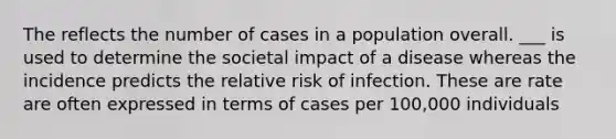 The reflects the number of cases in a population overall. ___ is used to determine the societal impact of a disease whereas the incidence predicts the relative risk of infection. These are rate are often expressed in terms of cases per 100,000 individuals