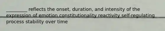 _________ reflects the onset, duration, and intensity of the expression of emotion constitutionality reactivity self-regulating process stability over time