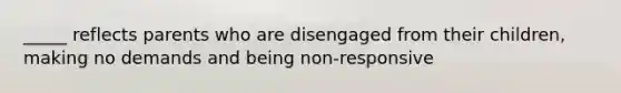 _____ reflects parents who are disengaged from their children, making no demands and being non-responsive