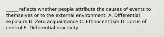 _____ reflects whether people attribute the causes of events to themselves or to <a href='https://www.questionai.com/knowledge/kpkoUX83Zl-the-external-environment' class='anchor-knowledge'>the external environment</a>. A. Differential exposure B. Zero acquaintance C. Ethnocentrism D. Locus of control E. Differential reactivity