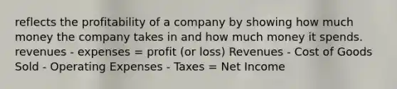 reflects the profitability of a company by showing how much money the company takes in and how much money it spends. revenues - expenses = profit (or loss) Revenues - Cost of Goods Sold - Operating Expenses - Taxes = Net Income