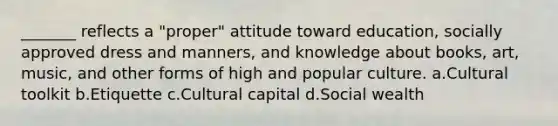 _______ reflects a "proper" attitude toward education, socially approved dress and manners, and knowledge about books, art, music, and other forms of high and popular culture. a.​Cultural toolkit b.​Etiquette c.​Cultural capital d.​Social wealth