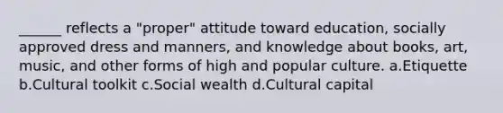 ______ reflects a "proper" attitude toward education, socially approved dress and manners, and knowledge about books, art, music, and other forms of high and popular culture. a.​Etiquette b.​Cultural toolkit c.​Social wealth d.​Cultural capital