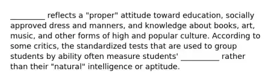 _________ reflects a "proper" attitude toward education, socially approved dress and manners, and knowledge about books, art, music, and other forms of high and popular culture. According to some critics, the standardized tests that are used to group students by ability often measure students' __________ rather than their "natural" intelligence or aptitude.​