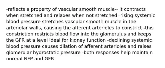 -reflects a property of vascular smooth muscle-- it contracts when stretched and relaxes when not stretched -rising systemic <a href='https://www.questionai.com/knowledge/kD0HacyPBr-blood-pressure' class='anchor-knowledge'>blood pressure</a> stretches vascular smooth muscle in the arteriolar walls, causing the afferent arterioles to constrict -this constriction restricts blood flow into the glomerulus and keeps the GFR at a level ideal for kidney function -declining systemic blood pressure causes dilation of afferent arterioles and raises glomerular hydrostatic pressure -both responses help maintain normal NFP and GFR