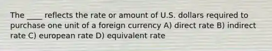 The ____ reflects the rate or amount of U.S. dollars required to purchase one unit of a foreign currency A) direct rate B) indirect rate C) european rate D) equivalent rate