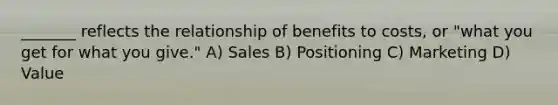 _______ reflects the relationship of benefits to costs, or "what you get for what you give." A) Sales B) Positioning C) Marketing D) Value