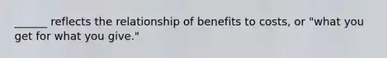 ______ reflects the relationship of benefits to costs, or "what you get for what you give."