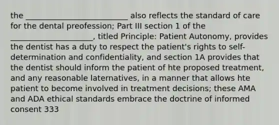 the __________________________ also reflects the standard of care for the dental preofession; Part III section 1 of the _____________________, titled Principle: Patient Autonomy, provides the dentist has a duty to respect the patient's rights to self-determination and confidentiality, and section 1A provides that the dentist should inform the patient of hte proposed treatment, and any reasonable laternatives, in a manner that allows hte patient to become involved in treatment decisions; these AMA and ADA ethical standards embrace the doctrine of informed consent 333