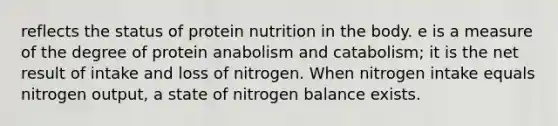 reflects the status of protein nutrition in the body. e is a measure of the degree of protein anabolism and catabolism; it is the net result of intake and loss of nitrogen. When nitrogen intake equals nitrogen output, a state of nitrogen balance exists.