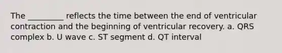 The _________ reflects the time between the end of ventricular contraction and the beginning of ventricular recovery. a. QRS complex b. U wave c. ST segment d. QT interval