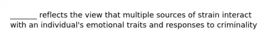 _______ reflects the view that multiple sources of strain interact with an individual's emotional traits and responses to criminality