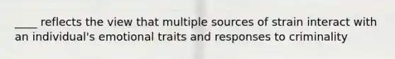 ____ reflects the view that multiple sources of strain interact with an individual's emotional traits and responses to criminality