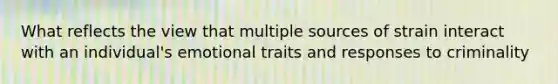 What reflects the view that multiple sources of strain interact with an individual's emotional traits and responses to criminality