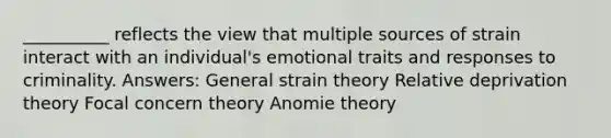 __________ reflects the view that multiple sources of strain interact with an individual's emotional traits and responses to criminality. Answers: General strain theory Relative deprivation theory Focal concern theory Anomie theory